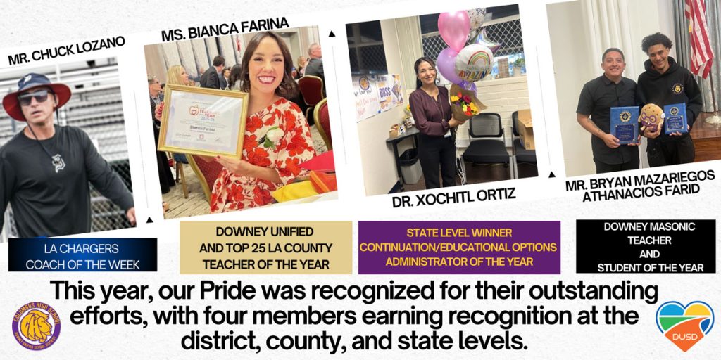 MR. CHUCK LOZANO
LA CHARGERS COACH OF THE WEEK

MS. BIANCA FARINA
DOWNEY UNIFIED AND TOP 25 LA COUNTY TEACHER OF THE YEAR

DR. XOCHITL ORTIZ
STATE LEVEL WINNER CONTINUATION/EDUCATIONAL OPTIONS ADMINISTRATOR OF THE YEAR

MR. BRYAN MAZARIEGOS ATHANACIOS FARID
DOWNEY MASONIC TEACHER AND STUDENT OF THE YEAR

This year, our Pride was recognized for their outstanding efforts, with four members earning recognition at the district, county, and state levels.