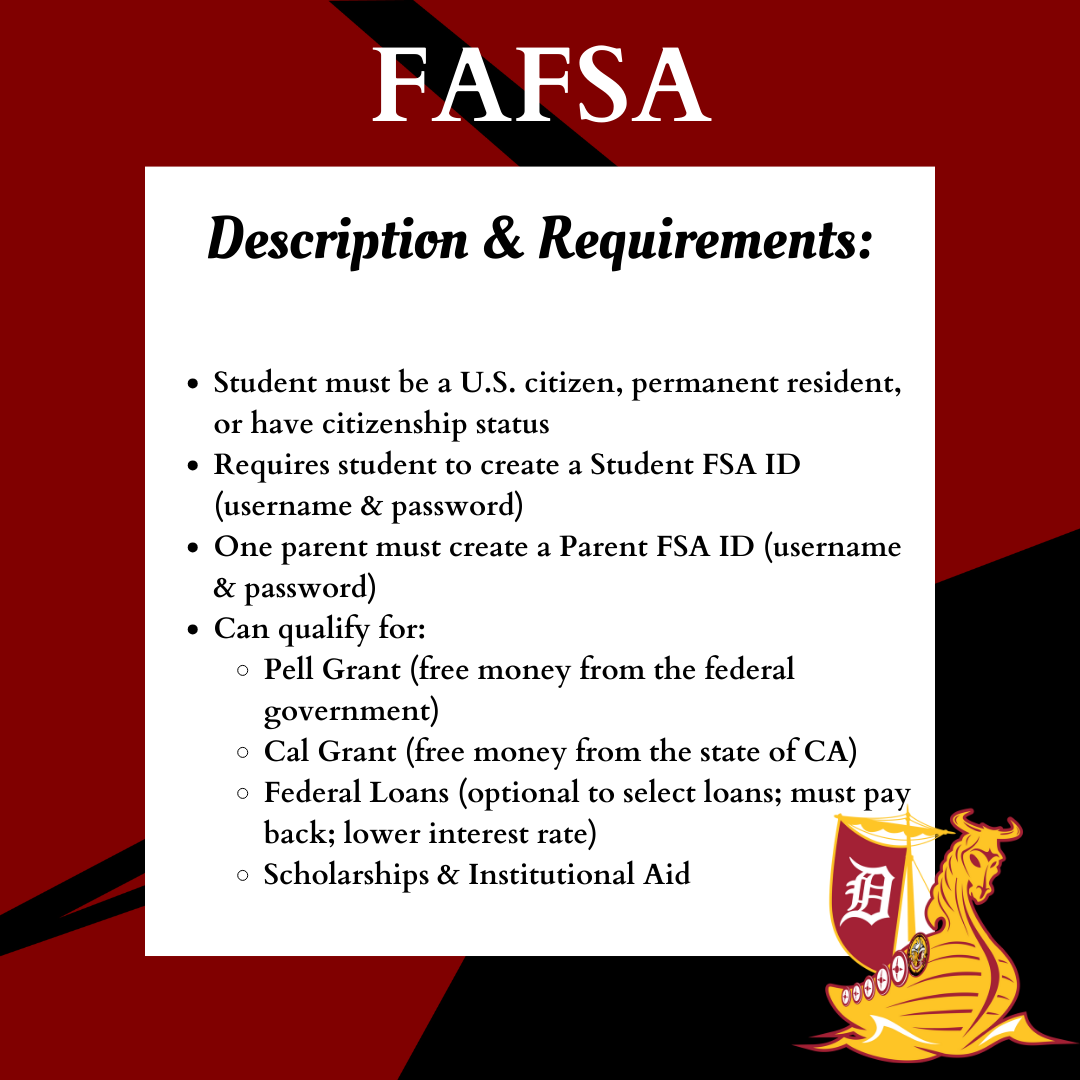 FAFSA FLYER</p>
<p>Student must be a U.S. citizen, permanent resident, or have citizenship status<br />
Requires student to create a Student FSA ID (username & password)<br />
One parent must create a Parent FSA ID (username & password)<br />
Can qualify for:<br />
Pell Grant (free money from the federal government)<br />
Cal Grant (free money from the state of CA)<br />
Federal Loans (optional to select loans; must pay back; lower interest rate)<br />
Scholarships & Institutional Aid